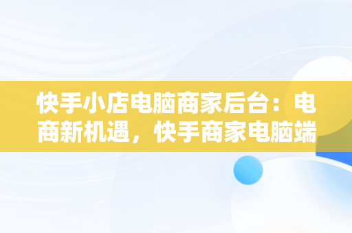 快手小店电脑商家后台：电商新机遇，快手商家电脑端 