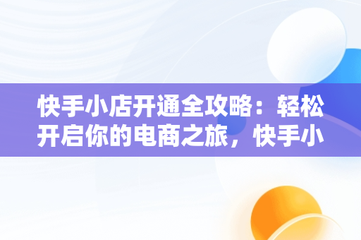 快手小店开通全攻略：轻松开启你的电商之旅，快手小店怎么开通卖货 