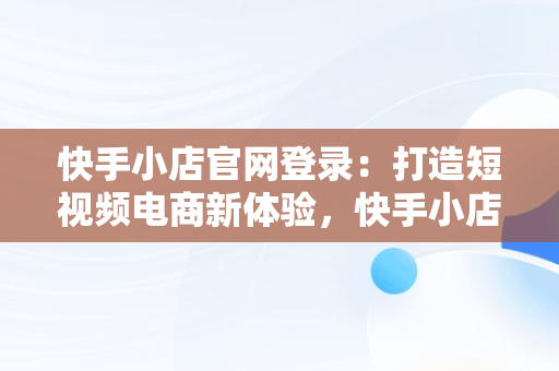 快手小店官网登录：打造短视频电商新体验，快手小店官网登录不了 