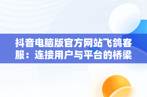 抖音电脑版官方网站飞鸽客服：连接用户与平台的桥梁，抖音飞鸽客服工作台电脑怎么下载 