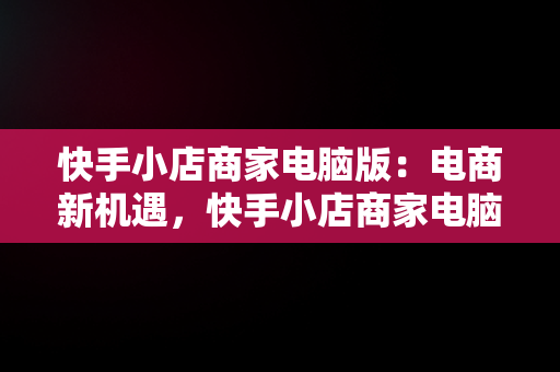 快手小店商家电脑版：电商新机遇，快手小店商家电脑版怎么下载安装不了 