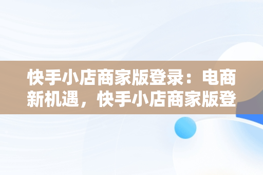 快手小店商家版登录：电商新机遇，快手小店商家版登录网址 