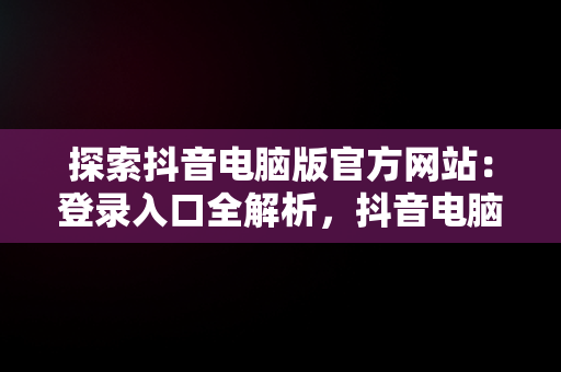 探索抖音电脑版官方网站：登录入口全解析，抖音电脑版官方网站登录入口下载 