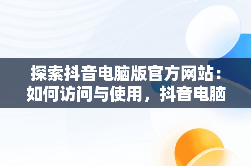 探索抖音电脑版官方网站：如何访问与使用，抖音电脑官方网站怎么发布作品 