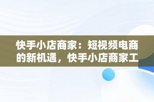 快手小店商家：短视频电商的新机遇，快手小店商家工作台 