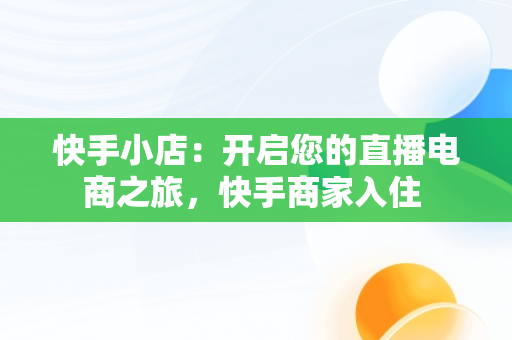 快手小店：开启您的直播电商之旅，快手商家入住 