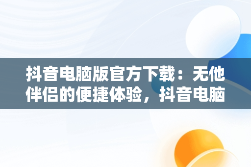 抖音电脑版官方下载：无他伴侣的便捷体验，抖音电脑版官方下载无他伴侣安装 