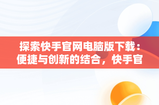 探索快手官网电脑版下载：便捷与创新的结合，快手官网电脑版下载不了 