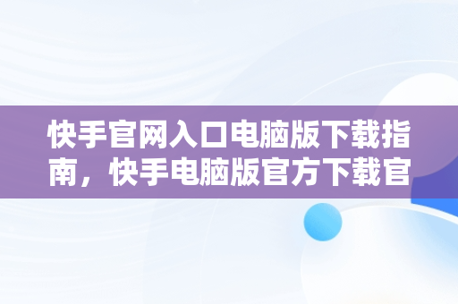 快手官网入口电脑版下载指南，快手电脑版官方下载官网 