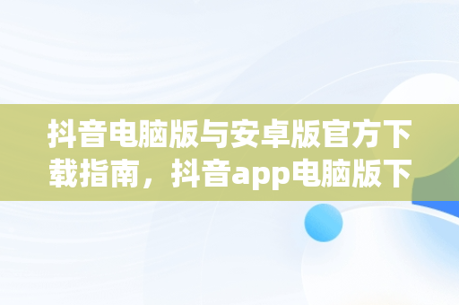 抖音电脑版与安卓版官方下载指南，抖音app电脑版下载安装最新版 