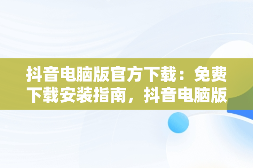 抖音电脑版官方下载：免费下载安装指南，抖音电脑版官方网站下载 