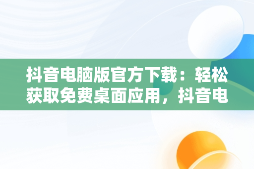 抖音电脑版官方下载：轻松获取免费桌面应用，抖音电脑版官方下载免费下载到桌面上怎么操作 