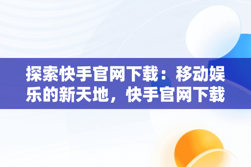 探索快手官网下载：移动娱乐的新天地，快手官网下载安装最新版 