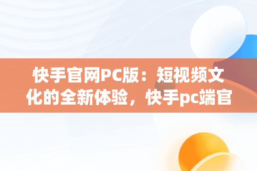 快手官网PC版：短视频文化的全新体验，快手pc端官网 