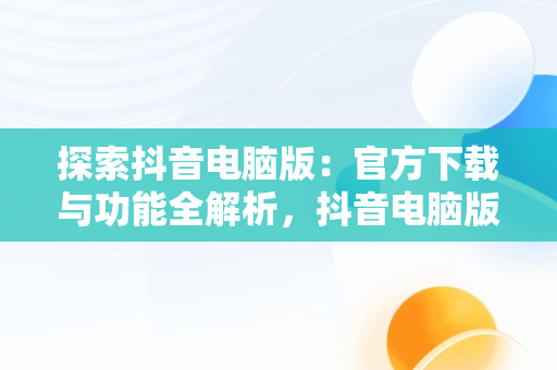 探索抖音电脑版：官方下载与功能全解析，抖音电脑版官方下载免费下载 