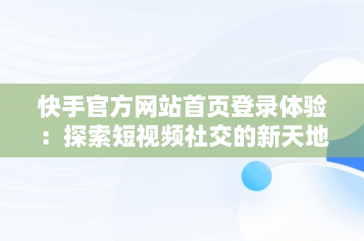 快手官方网站首页登录体验：探索短视频社交的新天地，快手官方网站首页登录入口怎么用 