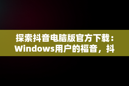 探索抖音电脑版官方下载：Windows用户的福音，抖音windows版电脑怎么下载 