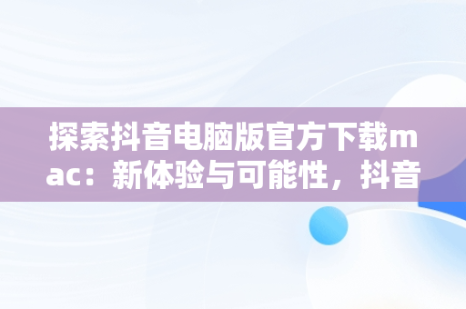 探索抖音电脑版官方下载mac：新体验与可能性，抖音电脑版官方下载官网 