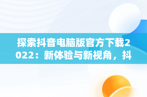 探索抖音电脑版官方下载2022：新体验与新视角，抖音app电脑版下载安装最新版 