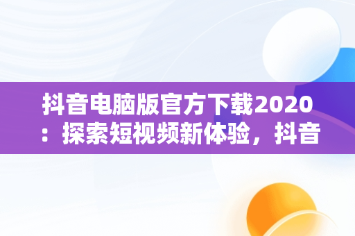 抖音电脑版官方下载2020：探索短视频新体验，抖音电脑版官方下载2020版 