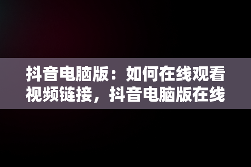 抖音电脑版：如何在线观看视频链接，抖音电脑版在线观看视频链接怎么弄 