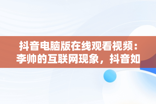 抖音电脑版在线观看视频：李帅的互联网现象，抖音如何在电脑观看 