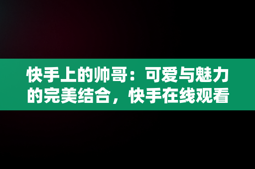 快手上的帅哥：可爱与魅力的完美结合，快手在线观看视频帅哥可爱图片 