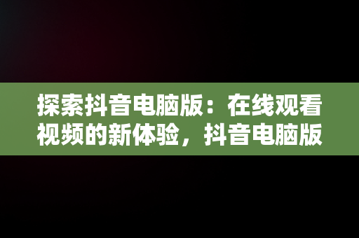 探索抖音电脑版：在线观看视频的新体验，抖音电脑版在线观看视频怎么看 