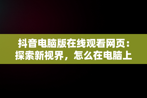 抖音电脑版在线观看网页：探索新视界，怎么在电脑上看抖音呢,抖音网页版 