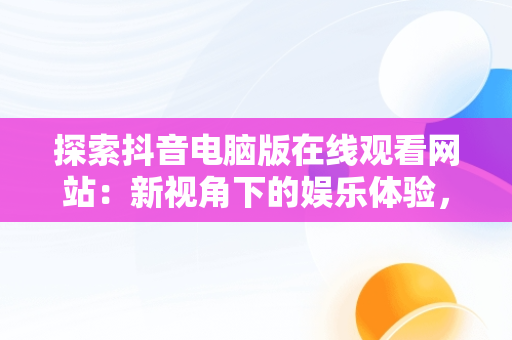 探索抖音电脑版在线观看网站：新视角下的娱乐体验，抖音电脑版在线使用 