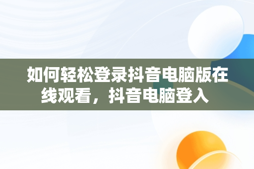 如何轻松登录抖音电脑版在线观看，抖音电脑登入 