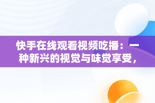 快手在线观看视频吃播：一种新兴的视觉与味觉享受，快手吃播视频怎么挣钱 