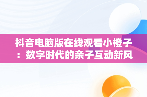 抖音电脑版在线观看小橙子：数字时代的亲子互动新风尚，抖音电脑怎么看视频 