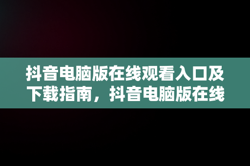 抖音电脑版在线观看入口及下载指南，抖音电脑版在线观看入口下载 