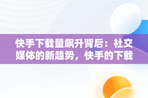 快手下载量飙升背后：社交媒体的新趋势，快手的下载量 