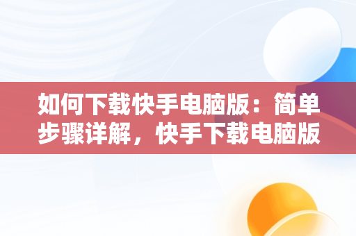 如何下载快手电脑版：简单步骤详解，快手下载电脑版怎么下载不了 