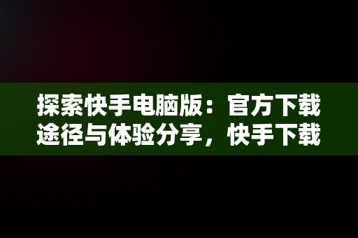 探索快手电脑版：官方下载途径与体验分享，快手下载电脑版最新版 