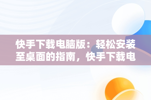 快手下载电脑版：轻松安装至桌面的指南，快手下载电脑版安装到桌面上 