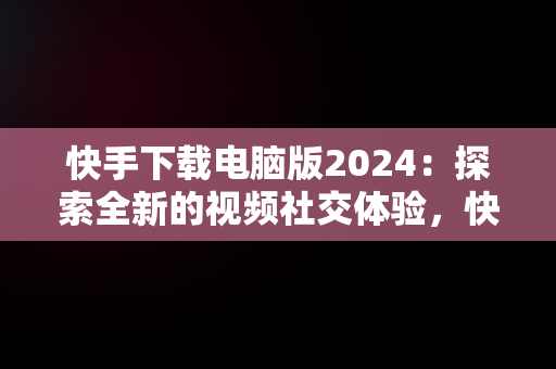 快手下载电脑版2024：探索全新的视频社交体验，快手下载电脑版2024最新版 