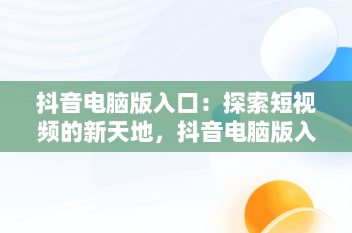 抖音电脑版入口：探索短视频的新天地，抖音电脑版入口大全 