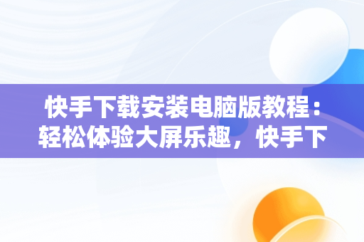 快手下载安装电脑版教程：轻松体验大屏乐趣，快手下载安装电脑版教程视频 