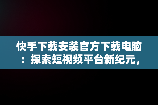 快手下载安装官方下载电脑：探索短视频平台新纪元，快手下载安装官方下载电脑桌面 