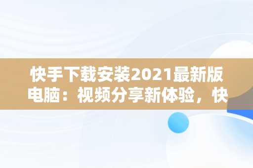 快手下载安装2021最新版电脑：视频分享新体验，快手下载安装2021最新版电脑桌面 