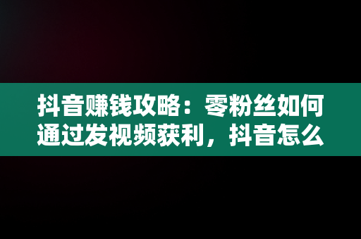 抖音赚钱攻略：零粉丝如何通过发视频获利，抖音怎么挣钱发视频 