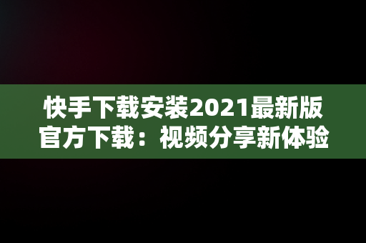 快手下载安装2021最新版官方下载：视频分享新体验，快手下载安装2021最新版官方下载苹果手机 