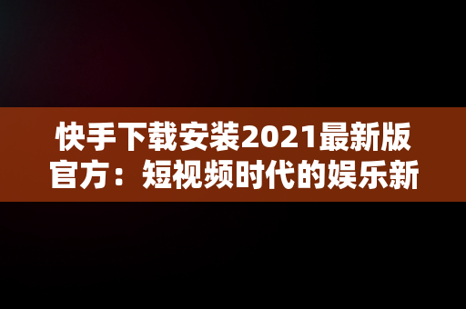 快手下载安装2021最新版官方：短视频时代的娱乐新选择，快手下载安装2020最新版官方 