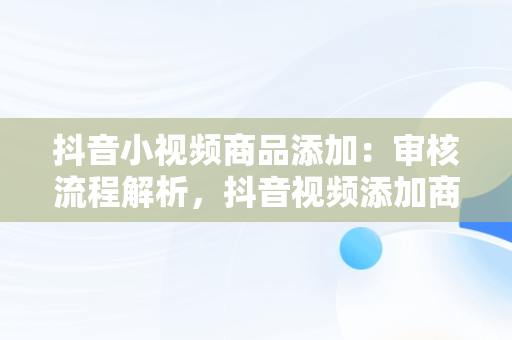 抖音小视频商品添加：审核流程解析，抖音视频添加商品会影响作品热门吗 