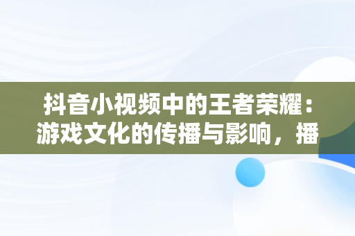 抖音小视频中的王者荣耀：游戏文化的传播与影响，播放王者抖音 