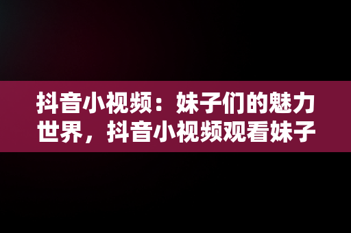 抖音小视频：妹子们的魅力世界，抖音小视频观看妹子的视频 