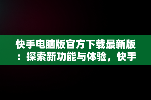 快手电脑版官方下载最新版：探索新功能与体验，快手电脑版官方下载最新版 